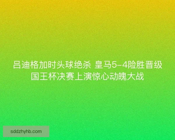 吕迪格加时头球绝杀 皇马5-4险胜晋级国王杯决赛上演惊心动魄大战