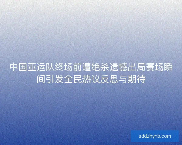 中国亚运队终场前遭绝杀遗憾出局赛场瞬间引发全民热议反思与期待 中国亚运队终场前遭绝杀遗憾出局赛场瞬间引发全民热议反思与期待