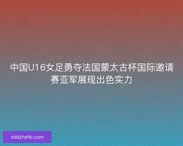 中国U16女足勇夺法国蒙太古杯国际邀请赛亚军展现出色实力