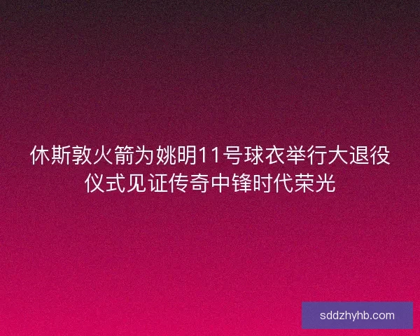 休斯敦火箭为姚明11号球衣举行大退役仪式见证传奇中锋时代荣光