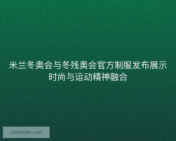 米兰冬奥会与冬残奥会官方制服发布展示时尚与运动精神融合