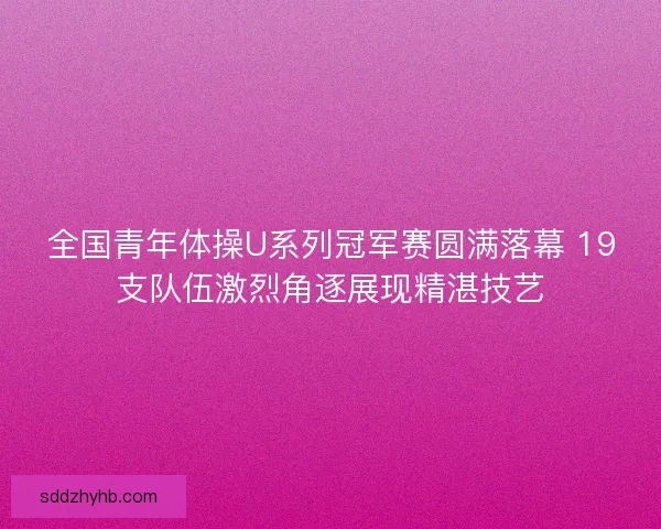 全国青年体操U系列冠军赛圆满落幕 19支队伍激烈角逐展现精湛技艺