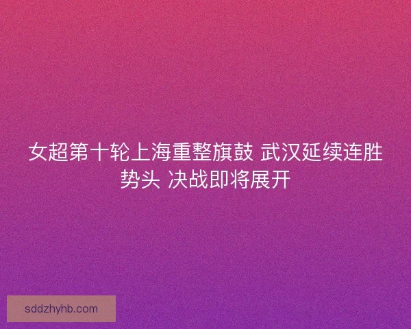 女超第十轮上海重整旗鼓 武汉延续连胜势头 决战即将展开