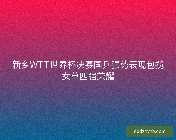 新乡WTT世界杯决赛国乒强势表现包揽女单四强荣耀 新乡WTT世界杯决赛国乒强势表现包揽女单四强荣耀