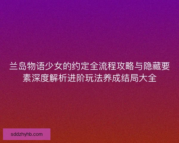 兰岛物语少女的约定全流程攻略与隐藏要素深度解析进阶玩法养成结局大全 兰岛物语少女的约定全流程攻略与隐藏要素深度解析进阶玩法养成结局大全