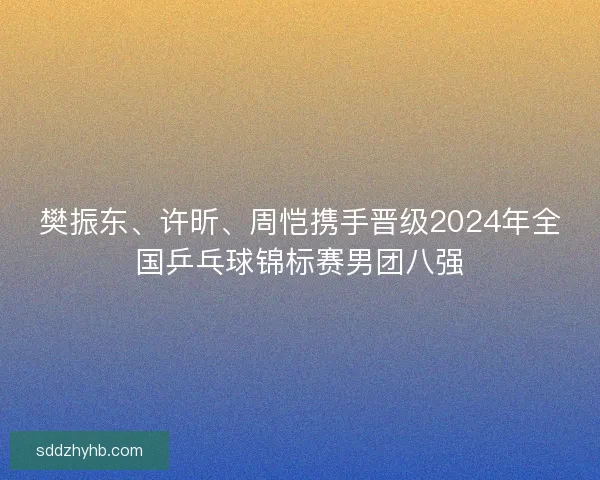 樊振东、许昕、周恺携手晋级2024年全国乒乓球锦标赛男团八强 樊振东、许昕、周恺携手晋级2024年全国乒乓球锦标赛男团八强